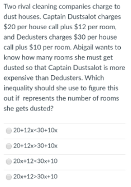 Two rival cleaning companies charge to
dust houses. Captain Dustsalot charges
$20 per house call plus $12 per room,
and Dedusters charges $30 per house
call plus $10 per room. Abigail wants to
know how many rooms she must get
dusted so that Captain Dustsalot is more
expensive than Dedusters. Which
inequality should she use to figure this
out if represents the number of rooms
she gets dusted?
20+12x<30+10x
20+12x>30+10x
) 20x+12<30x+10
) 20x+12>30x+10
