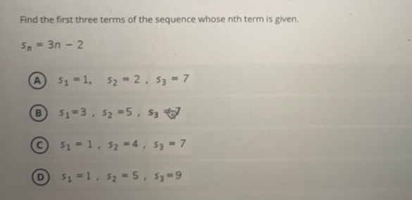 Find the first three terms of the sequence whose nth term is given.
Sn = 3n - 2
A51=1, 52 = 2, 53 = 7
51=3, 52 =5, S3
© 51 -1, s2 =4, S3 7
D 51 =1, 52 -5, 53=9
