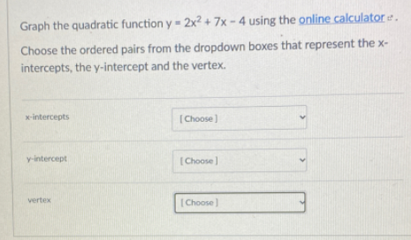 Graph the quadratic function y = 2x? + 7x - 4 using the online calculator e .
Choose the ordered pairs from the dropdown boxes that represent the x-
intercepts, the y-intercept and the vertex.
x-intercepts
(Choose]
y-intercept
[Choose )
vertex
[Choose |
