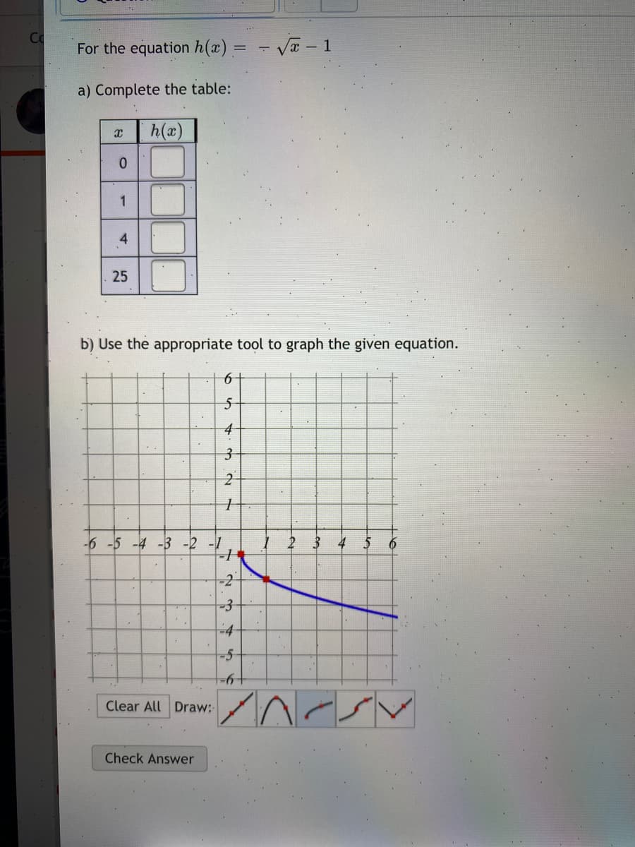 Co
For the equation h(x) =
- Va - 1
a) Complete the table:
h(x)
4
25
b) Use the appropriate tool to graph the given equation.
-6 -5 -4 -3 -2 -1
3 4 5
-4
-5-
19-
Clear All Draw:
Check Answer
