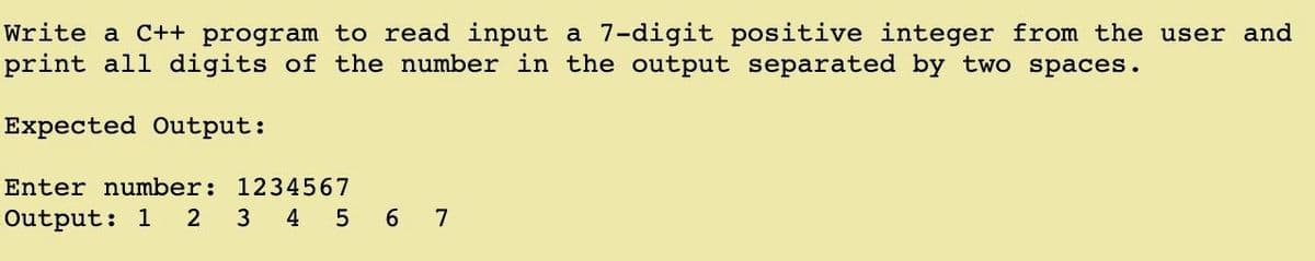 Write a C++ program to read input a 7-digit positive integer from the user and
print all digits of the number in the output separated by two spaces.
Expected Output:
Enter number: 1234567
Output: 1 2 3 4 5 6 7

