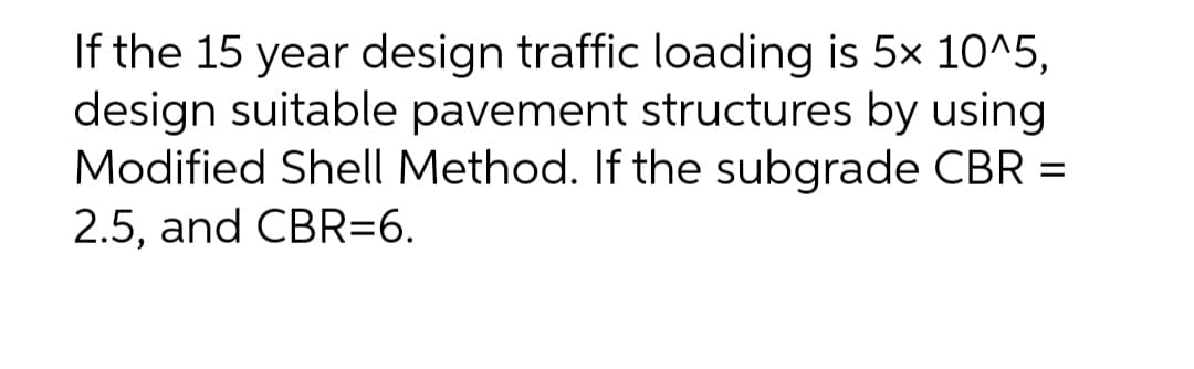 If the 15 year design traffic loading is 5x 10^5,
design suitable pavement structures by using
Modified Shell Method. If the subgrade CBR =
2.5, and CBR=6.
