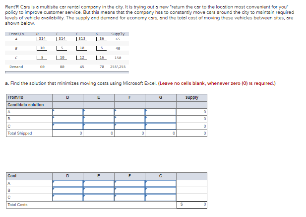 Rent'R Cars is a multisite car rental company in the city. It is trying out a new "return the car to the location most convenient for you"
policy to improve customer service. But this means that the company has to constantly move cars around the city to maintain required
levels of vehicle oveilebility. The supply and demand for economy cars, and the total cost of moving these vehicles between sites, ore
shown below.
From\To
Supply
|$14
|$14
|$13
$6
65
| 1e
| 1e
40
18
16
150
Derand
68
se
45
70
255\255
a. Find the solution that minimizes moving costs using Microsoft Excel. (Leave no cells blank, whenever zero (0) Is required.)
From/To
D
E
G
supply
Candidate solution
A
Total Shipped
Cost
D
E
G
Total Costs
