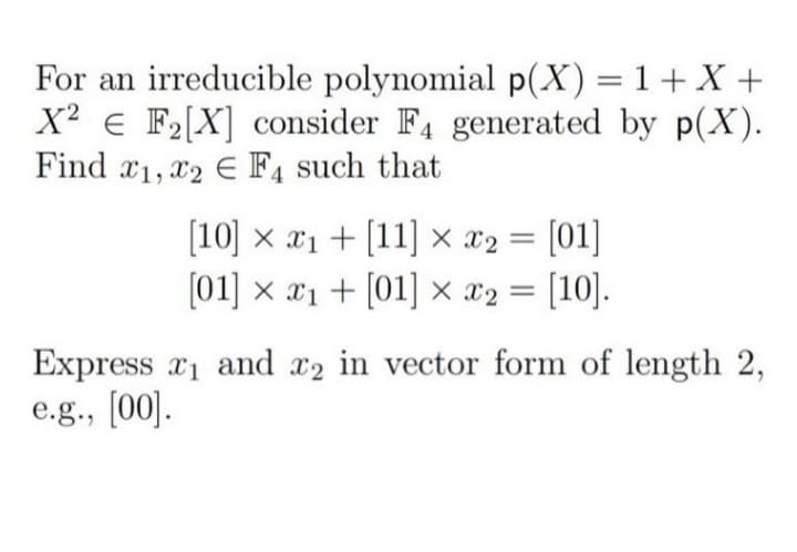 For an irreducible polynomial p(X)=1+X +
X² e F2[X] consider F4 generated by p(X).
Find x1, x2 E F4 such that
[10] x x1 + [11] × x2 = [01]
(01] x x1 + [01] × x2 = [10].
Express r1 and x2 in vector form of length 2,
e.g., [00].
