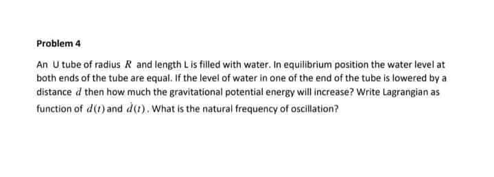 Problem 4
An U tube of radius R and length L is filled with water. In equilibrium position the water level at
both ends of the tube are equal. If the level of water in one of the end of the tube is lowered by a
distance d then how much the gravitational potential energy will increase? Write Lagrangian as
function of d(t) and d(t). What is the natural frequency of oscillation?
