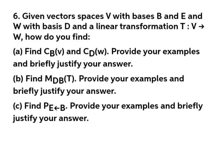 6. Given vectors spaces V with bases B and E and
W with basis D and a linear transformation T:V→
W, how do you find:
(a) Find CB(v) and Cp(w). Provide your examples
and briefly justify your answer.
(b) Find MDB(T). Provide your examples and
briefly justify your answer.
(c) Find PE-B. Provide your examples and briefly
justify your answer.
