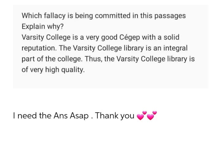 Which fallacy is being committed in this passages
Explain why?
Varsity College is a very good Cégep with a solid
reputation. The Varsity College library is an integral
part of the college. Thus, the Varsity College library is
of very high quality.
I need the Ans Asap. Thank you
