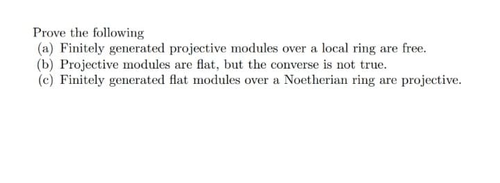 Prove the following
(a) Finitely generated projective modules over a local ring are free.
(b) Projective modules are flat, but the converse is not true.
(c) Finitely generated flat modules over a Noetherian ring are projective.
