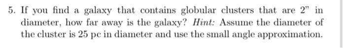 5. If you find a galaxy that contains globular clusters that are 2" in
diameter, how far away is the galaxy? Hint: Assume the diameter of
the cluster is 25 pc in diameter and use the small angle approximation.
