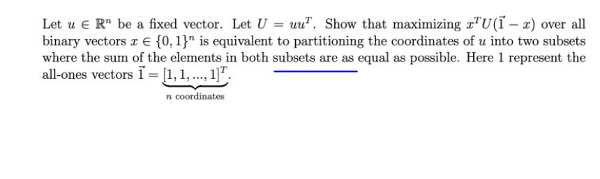 Let u e R" be a fixed vector. Let U = uuT. Show that maximizing x"U(Ï – x) over all
binary vectors x € {0, 1}" is equivalent to partitioning the coordinates of u into two subsets
where the sum of the elements in both subsets are as equal as possible. Here 1 represent the
all-ones vectors ĩ = [1,1, ..., 1]ª:
n coordinates
