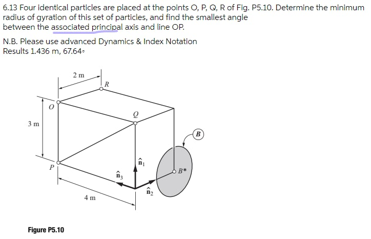 6.13 Four identical particles are placed at the points O, P, Q, R of Fig. P5.10. Determine the minimum
radius of gyration of this set of particles, and find the smallest angle
between the associated principal axis and line OP.
N.B. Please use advanced Dynamics & Index Notation
Results 1.436 m, 67.64.
2 m
3 m
B
P
B*
4 m
Figure P5.10
