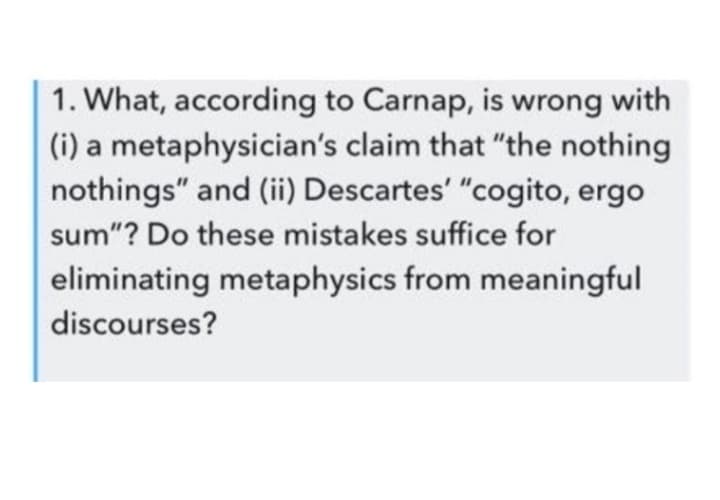 1. What, according to Carnap, is wrong with
(i) a metaphysician's claim that "the nothing
nothings" and (ii) Descartes' "cogito, ergo
sum"? Do these mistakes suffice for
eliminating metaphysics from meaningful
discourses?
