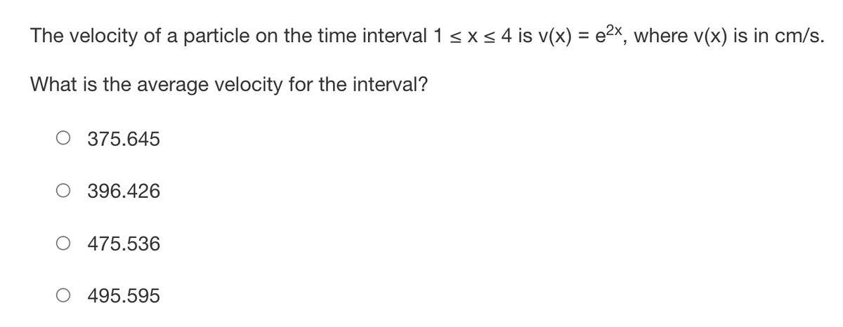 The velocity of a particle on the time interval 1 ≤ x ≤ 4 is v(x) = e²x, where v(x) is in cm/s.
What is the average velocity for the interval?
375.645
396.426
475.536
495.595