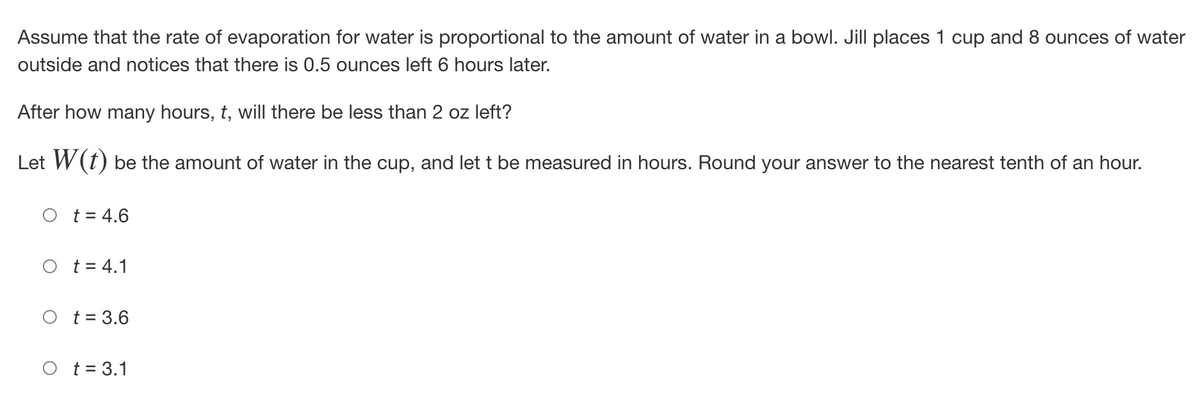 Assume that the rate of evaporation for water is proportional to the amount of water in a bowl. Jill places 1 cup and 8 ounces of water
outside and notices that there is 0.5 ounces left 6 hours later.
After how many hours, t, will there be less than 2 oz left?
Let W(t) be the amount of water in the cup, and let t be measured in hours. Round your answer to the nearest tenth of an hour.
O t = 4.6
t = 4.1
O t = 3.6
O t = 3.1