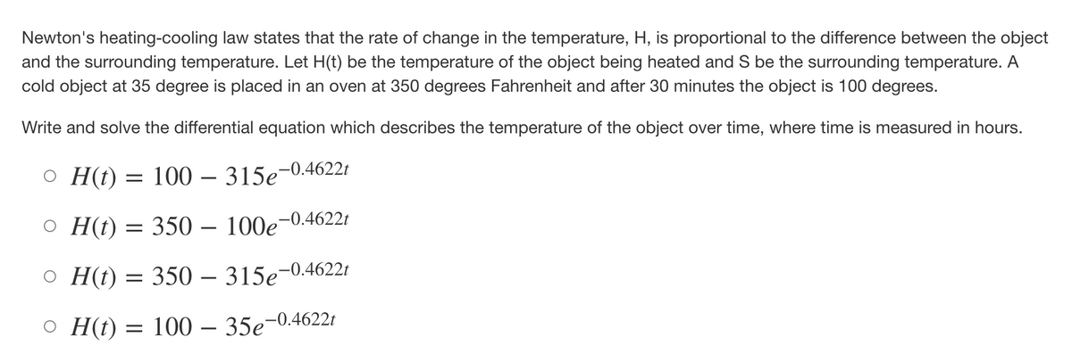 Newton's heating-cooling law states that the rate of change in the temperature, H, is proportional to the difference between the object
and the surrounding temperature. Let H(t) be the temperature of the object being heated and S be the surrounding temperature. A
cold object at 35 degree is placed in an oven at 350 degrees Fahrenheit and after 30 minutes the object is 100 degrees.
Write and solve the differential equation which describes the temperature of the object over time, where time is measured in hours.
OH(t) = 100 - 315e-0.4622t
○ H(t) = 350 - 100e-0.4622t
○ H(t) = 350 – 315e-0.4622t
OH(t) = 100 - 35e-0.4622t