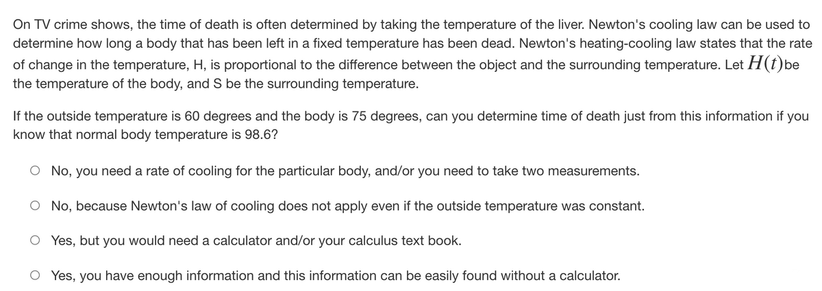 On TV crime shows, the time of death is often determined by taking the temperature of the liver. Newton's cooling law can be used to
determine how long a body that has been left in a fixed temperature has been dead. Newton's heating-cooling law states that the rate
of change in the temperature, H, is proportional to the difference between the object and the surrounding temperature. Let H(t)be
the temperature of the body, and S be the surrounding temperature.
If the outside temperature is 60 degrees and the body is 75 degrees, can you determine time of death just from this information if you
know that normal body temperature is 98.6?
No, you need a rate of cooling for the particular body, and/or you need to take two measurements.
No, because Newton's law of cooling does not apply even if the outside temperature was constant.
Yes, but you would need a calculator and/or your calculus text book.
Yes, you have enough information and this information can be easily found without a calculator.