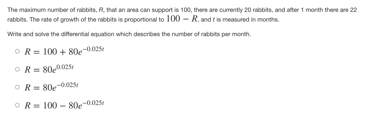 The maximum number of rabbits, R, that an area can support is 100, there are currently 20 rabbits, and after 1 month there are 22
rabbits. The rate of growth of the rabbits is proportional to 100 - R, and t is measured in months.
Write and solve the differential equation which describes the number of rabbits per month.
OR = 100+ 80e-0.025t
OR = 80e0.025t
OR= 80e
e-0.025t
OR = 100 - 80e-0.025t