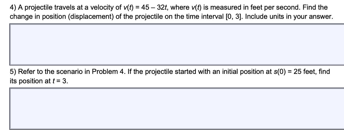 4) A projectile travels at a velocity of v(t) = 45 – 32t, where v(t) is measured in feet per second. Find the
change in position (displacement) of the projectile on the time interval [0, 3]. Include units in your answer.
5) Refer to the scenario in Problem 4. If the projectile started with an initial position at s(0) = 25 feet, find
its position at t = 3.