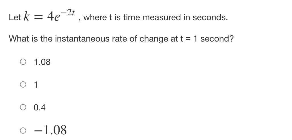 Let k = 4e-2t
where t is time measured in seconds.
What is the instantaneous rate of change at t = 1 second?
1.08
1
0.4
-1.08

