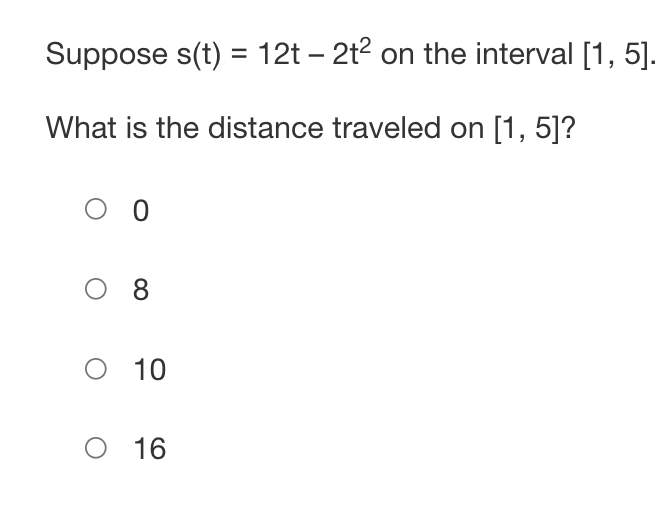 Suppose s(t) = 12t - 2t² on the interval [1, 5].
What is the distance traveled on [1, 5]?
Ο Ο
08
O 10
O 16