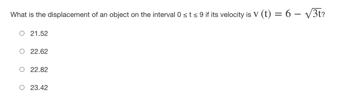 What is the displacement of an object on the interval 0 ≤ t ≤ 9 if its velocity is V (t) = 6 - √√/3t?
21.52
22.62
22.82
23.42
I