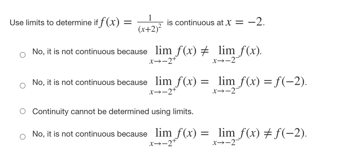 Use limits to determine if f(x)
is continuous at X = -2.
(x+2)?
No, it is not continuous because lim f(x) # lim f(x).
x→-2+
x→-2
No, it is not continuous because lim f(x) = lim f(x) = f(-2).
x→-2+
x→-2
O Continuity cannot be determined using limits.
o No, it is not continuous because lim f(x) = lim_f(x) # f(-2).
x→-2+
x→-2
