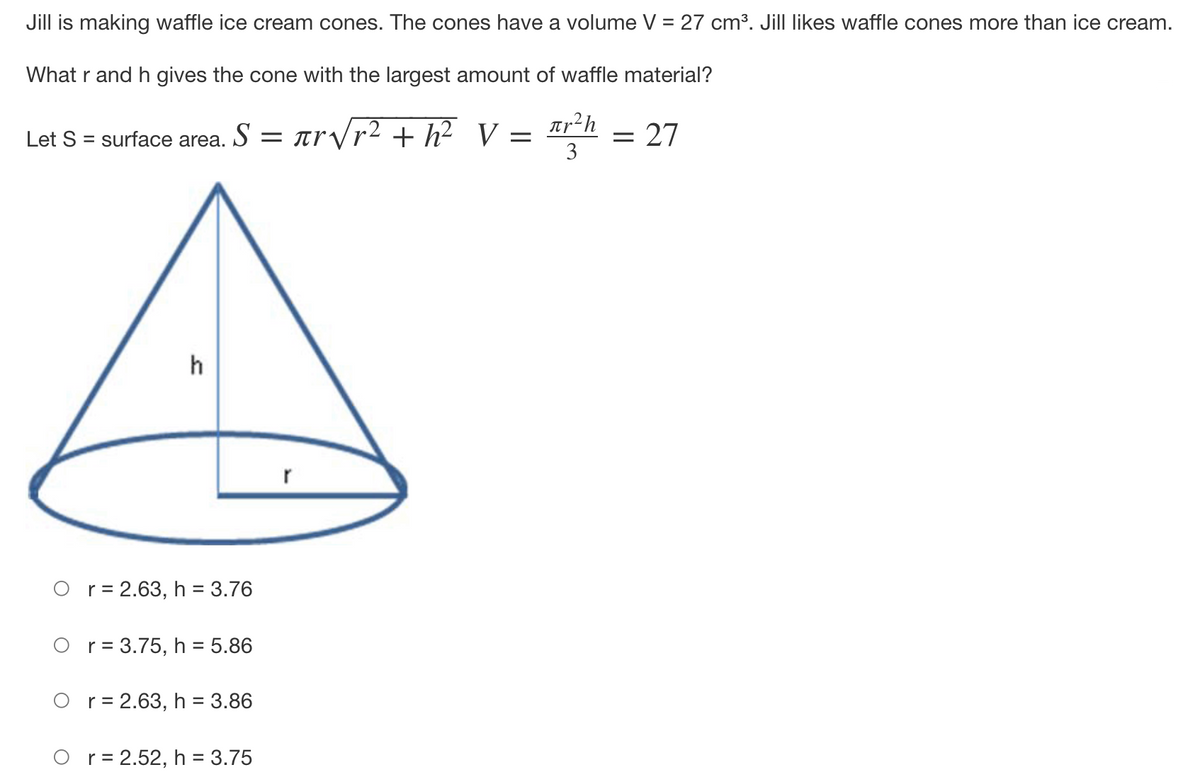 Jill is making waffle ice cream cones. The cones have a volume = 27 cm³. Jill likes waffle cones more than ice cream.
What r and h gives the cone with the largest amount of waffle material?
Tp²h
3
Let S = surface area. S = arVr2 + h²__V
27
h
r
O r= 2.63, h = 3.76
%D
O r= 3.75, h = 5.86
%3D
O r= 2.63, h = 3.86
O r= 2.52, h = 3.75
