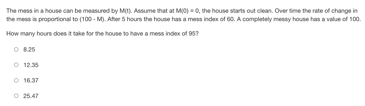 The mess in a house can be measured by M(t). Assume that at M(0) = 0, the house starts out clean. Over time the rate of change in
the mess is proportional to (100 - M). After 5 hours the house has a mess index of 60. A completely messy house has a value of 100.
How many hours does it take for the house to have a mess index of 95?
8.25
12.35
16.37
25.47