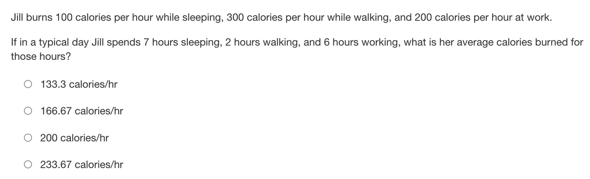 Jill burns 100 calories per hour while sleeping, 300 calories per hour while walking, and 200 calories per hour at work.
If in a typical day Jill spends 7 hours sleeping, 2 hours walking, and 6 hours working, what is her average calories burned for
those hours?
O 133.3 calories/hr
166.67 calories/hr
O200 calories/hr
233.67 calories/hr