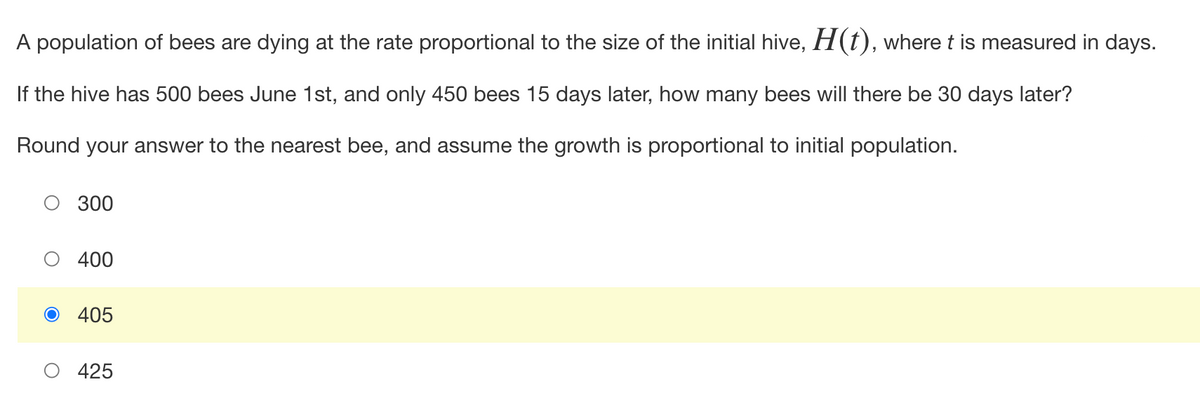 A population of bees are dying at the rate proportional to the size of the initial hive, H(t), where t is measured in days.
If the hive has 500 bees June 1st, and only 450 bees 15 days later, how many bees will there be 30 days later?
Round your answer to the nearest bee, and assume the growth is proportional to initial population.
300
400
O 405
425