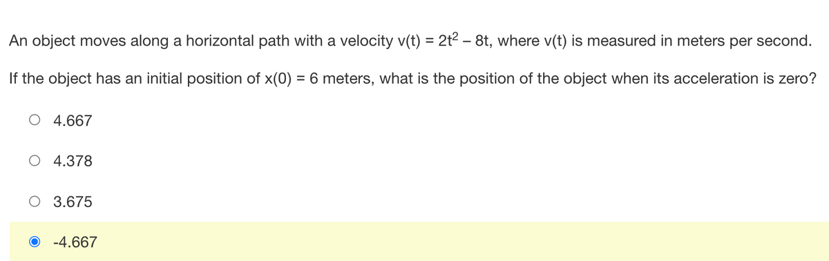 An object moves along a horizontal path with a velocity v(t) = 2t² - 8t, where v(t) is measured in meters per second.
If the object has an initial position of x(0) = 6 meters, what is the position of the object when its acceleration is zero?
O 4.667
4.378
O 3.675
O -4.667