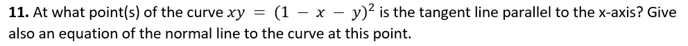 11. At what point(s) of the curve xy =
= (1 – x – y)² is the tangent line parallel to the x-axis? Give
also an equation of the normal line to the curve at this point.
