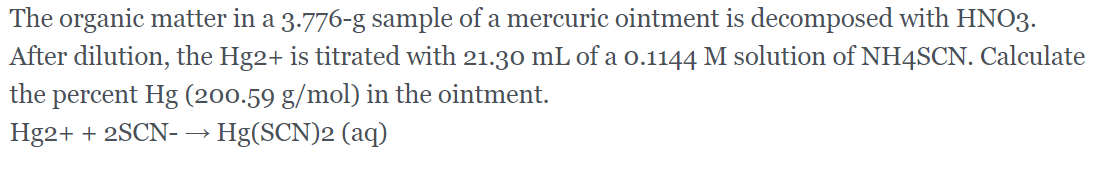 The organic matter in a 3.776-g sample of a mercuric ointment is decomposed with HNO3.
After dilution, the Hg2+ is titrated with 21.30 mL of a o.1144 M solution of NH4SCN. Calculate
the percent Hg (200.59 g/mol) in the ointment.
Hg2+ + 2SCN- → Hg(SCN)2 (aq)
