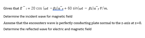 Given that E¯i = 20 cos (wt - Bz)a x+ 60 sin(wt – Bz)a yV/m.
Determine the incident wave for magnetic field
Assume that the encounters wave is perfectly conducting plate normal to the z-axis at z=0.
Determine the reflected wave for electric and magnetic field
