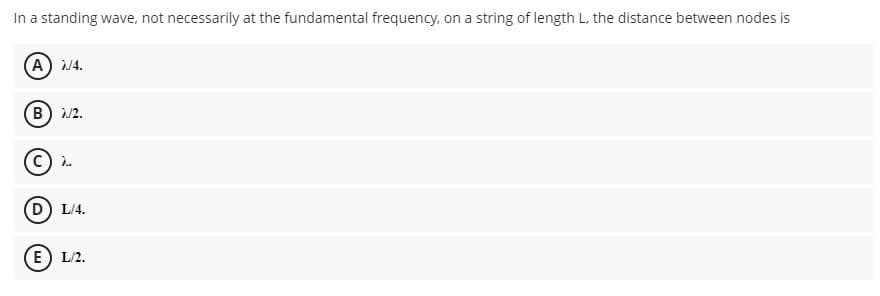 In a standing wave, not necessarily at the fundamental frequency, on a string of length L, the distance between nodes is
(A) 4.
(B) /2.
C) i.
(D) L/4.
(E) L/2.
