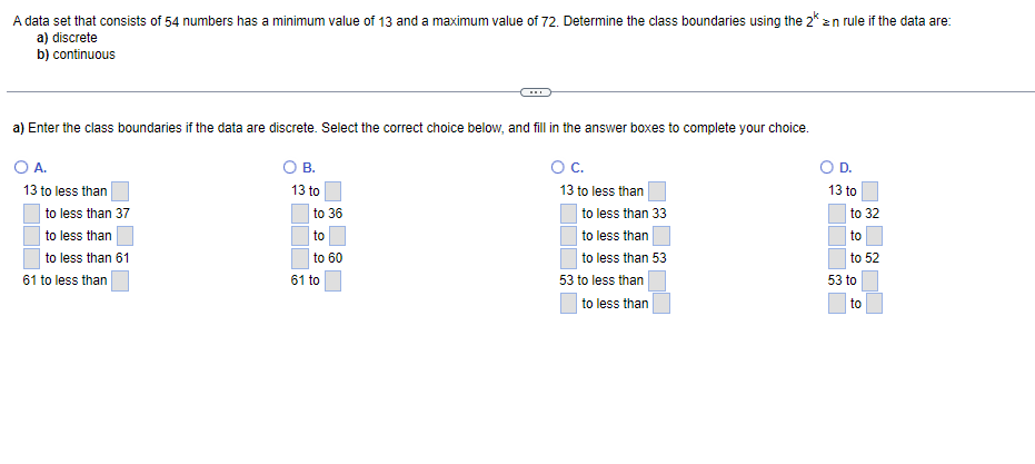 A data set that consists of 54 numbers has a minimum value of 13 and a maximum value of 72. Determine the class boundaries using the 2* ≥n rule if the data are:
a) discrete
b) continuous
a) Enter the class boundaries if the data are discrete. Select the correct choice below, and fill in the answer boxes to complete your choice.
O A.
B.
O D.
O C.
13 to less than
13 to less than
13 to
to less than 37
to less than
to less than 61
61 to less than
to 36
to
to 60
61 to
to less than 33
to less than
to less than 53
53 to less than
to less than
13 to
to 32
to
to 52
53 to
to