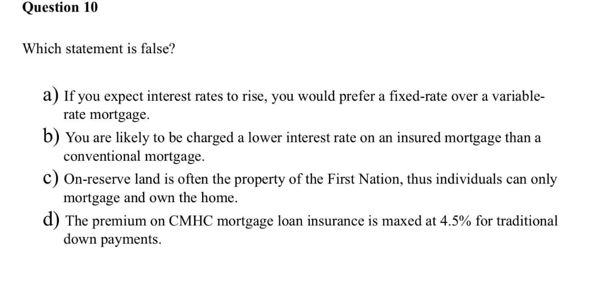 Question 10
Which statement is false?
a) If you expect interest rates to rise, you would prefer a fixed-rate over a variable-
rate mortgage.
b) You are likely to be charged a lower interest rate on an insured mortgage than a
conventional mortgage.
c) On-reserve land is often the property of the First Nation, thus individuals can only
mortgage and own the home.
d) The premium on CMHC mortgage loan insurance is maxed at 4.5% for traditional
down payments.