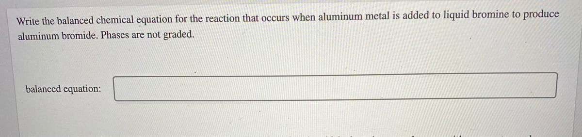 Write the balanced chemical equation for the reaction that occurs when aluminum metal is added to liquid bromine to produce
aluminum bromide. Phases are not graded.
balanced equation:
