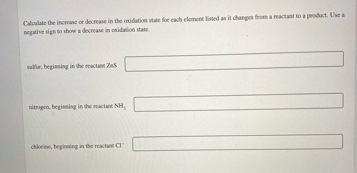 Calculate the increase or decrease in the oxidation state for each element listed as it changes from a reactant to a product. Use a
negative sign to show a decrease in oxidation state.
sulfur, beginning in the reactant ZnS
nitrogen, beginning in the reactant NH,
chlorine, beginning in the reactant Cl-
