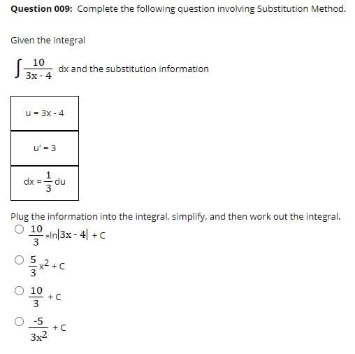 Question 009: Complete the following question involving Substitution Method.
Given the integral
10
3x - 4
dx and the substitution information
u = 3x - 4
u' = 3
dx =-
du
Plug the information into the integral, simplify, and then work out the integral.
O 10
sIn|3x - 4| +C
3
+ C
O 10
+ C
3
O -5
+ C
3x2
