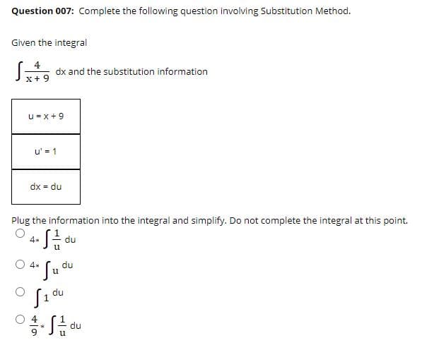 Question 007: Complete the following question involving Substitution Method.
Given the integral
dx and the substitution information
x+ 9
u = x + 9
u' = 1
dx = du
Plug the information into the integral and simplify. Do not complete the integral at this point.
4*
du
O 4.
du
u
du
du
