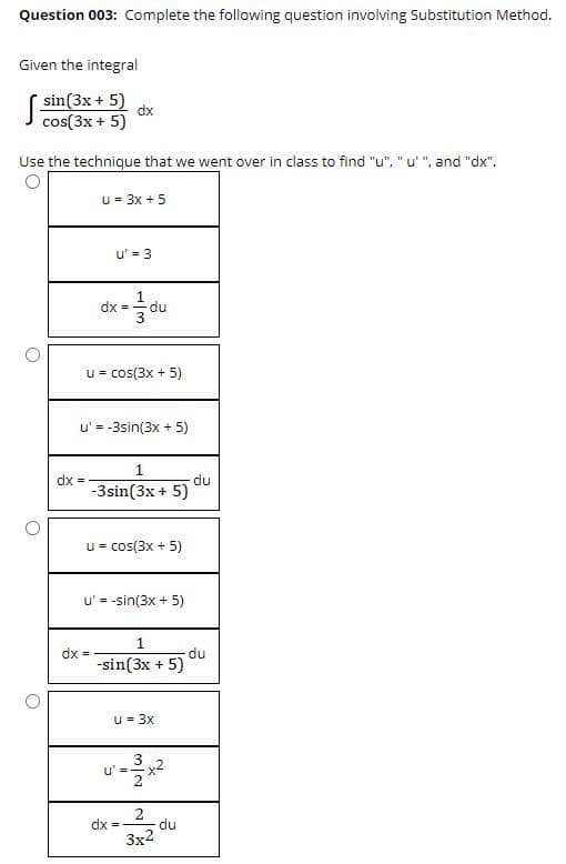 Question 003: Complete the following question involving Substitution Method.
Given the integral
( sin(3x + 5)
dx
cos(3x + 5)
Use the technique that we went over in class to find "u", "u'", and "dx".
u = 3x + 5
u' = 3
dx =
du
u = cos(3x + 5)
u' = -3sin(3x + 5)
%3D
dx
-3sin(3x + 5)
du
u = cos(3x + 5)
u' = -sin(3x + 5)
1.
du
dx =
-sin(3x + 5)
u= 3x
3
=-x2
2
du
dx =
3x2
