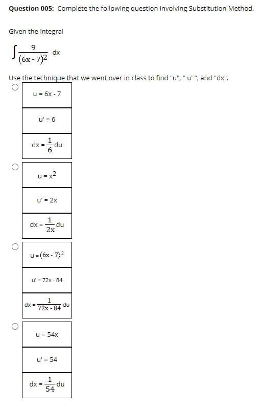 Question 005: Complete the following question involving Substitution Method.
Given the integral
9
dx
(бх- 7)2
Use the technique that we went over in class to find "u", "u' ", and "dx".
u = 6x - 7
u' = 6
dx =
du
u = x2
u' = 2x
dx =
du
2x
u= (6x - 7)2
u' = 72x - 84
1
dx =
du
72x - 84
u = 54x
u' = 54
1
dx =
du
54
1/6
