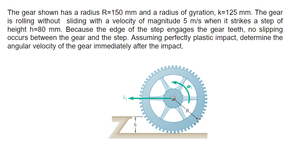 The gear shown has a radius R=150 mm and a radius of gyration, k=125 mm. The gear
is rolling without sliding with a velocity of magnitude 5 m/s when it strikes a step of
height h=80 mm. Because the edge of the step engages the gear teeth, no slipping
occurs between the gear and the step. Assuming perfectly plastic impact, determine the
angular velocity of the gear immediately after the impact.
h
ZI