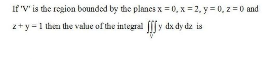 If 'V' is the region bounded by the planes x = 0, x = 2, y = 0, z = 0 and
%3D
z+y = 1 then the value of the integral [[[y dx dy dz is
V
