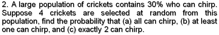 2. A large population of crickets contains 30% who can chirp.
Suppose 4 crickets are selected at random from this
population, find the probability that (a) all can chirp, (b) at least
one can chirp, and (c) exactly 2 can chirp.

