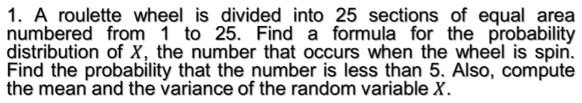 1. A roulette wheel is divided into 25 sections of equal area
numbered from 1 to 25. Find a formula for the probability
distribution of X, the number that occurs when the wheel is spin.
Find the probability that the number is less than 5. Also, compute
the mean and the variance of the random variable X.
