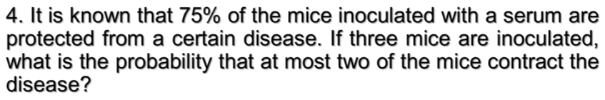 4. It is known that 75% of the mice inoculated with a serum are
protected from a certain disease. If three mice are inoculated,
what is the probability that at most two of the mice contract the
disease?
