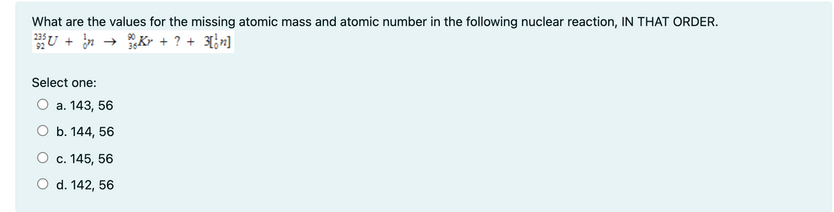 What are the values for the missing atomic mass and atomic number in the following nuclear reaction, IN THAT ORDER.
U + n
→ Kr + ? + 3[;n]
92
Select one:
а. 143, 56
ОБ. 144, 56
О с. 145, 56
O d. 142, 56
