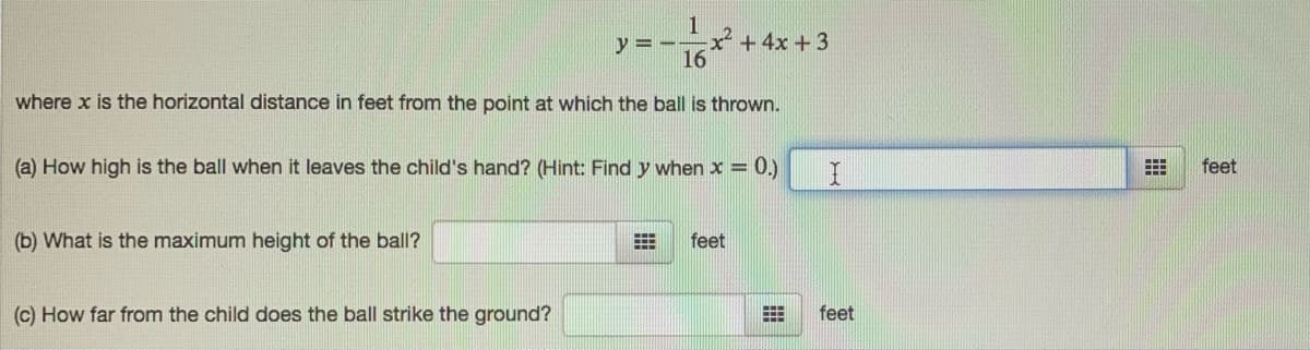 1
x+4x +3
16
y = --
where x is the horizontal distance in feet from the point at which the ball is thrown.
(a) How high is the ball when it leaves the child's hand? (Hint: Find y when x = 0.)
feet
(b) What is the maximum height of the ball?
feet
(c) How far from the child does the ball strike the ground?
feet
